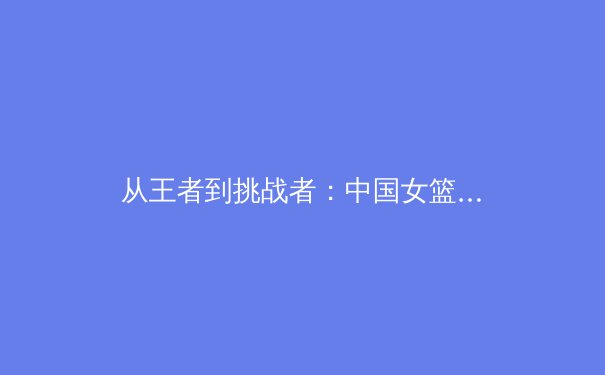 从王者到挑战者：中国女篮巴黎周期战术体系的重构与阵痛