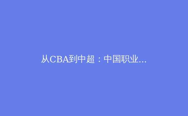 从CBA到中超：中国职业体育的商业化转型与竞技水平博弈 - 3