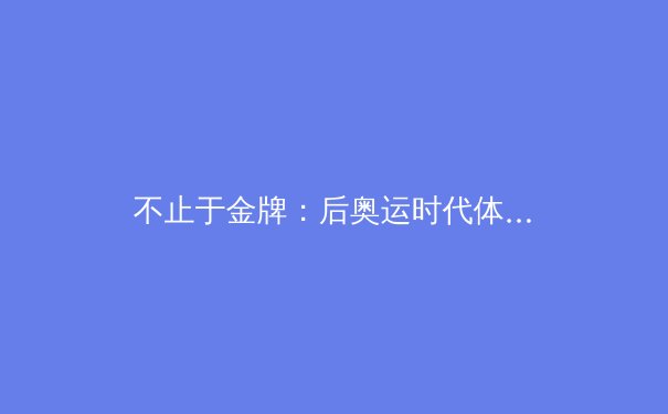 不止于金牌：后奥运时代体育价值的多元探索与中国体育产业新格局 - 2