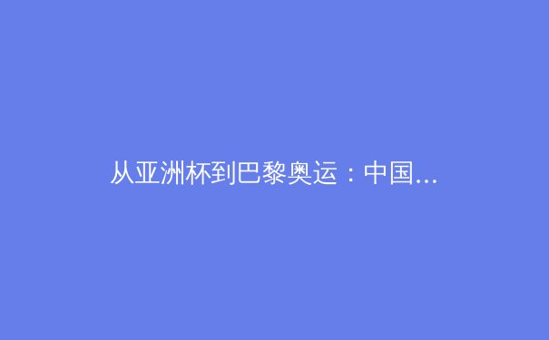从亚洲杯到巴黎奥运：中国体育的多元叙事与时代挑战 - 2