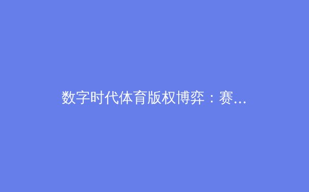 数字时代体育版权博弈：赛事转播新格局下的机遇与挑战 - 2