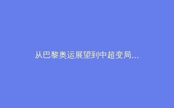 从巴黎奥运展望到中超变局：中国体育的机遇与挑战并存 - 2
